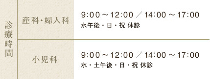 診療時間 産科・婦人科 9:00～12:00／15:00～18:00 木曜午後は休診 土曜は14:00～17:00　小児科 9:00～12:00／14:00～17:00 木曜午後は休診